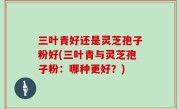 三叶青好还是灵芝孢子粉好(三叶青与灵芝孢子粉：哪种更好？)