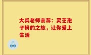 大兵老师亲荐：灵芝孢子粉的之旅，让你爱上生活