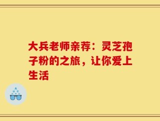 大兵老师亲荐：灵芝孢子粉的之旅，让你爱上生活