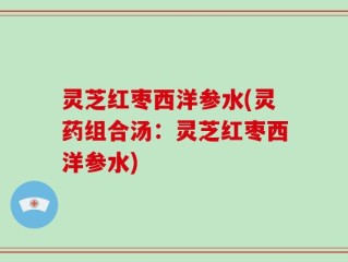 灵芝红枣西洋参水(灵药组合汤：灵芝红枣西洋参水)