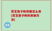 灵芝孢子粉煎服怎么煎(灵芝孢子粉的煎制方法)