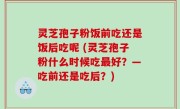 灵芝孢子粉饭前吃还是饭后吃呢 (灵芝孢子粉什么时候吃最好？—吃前还是吃后？)