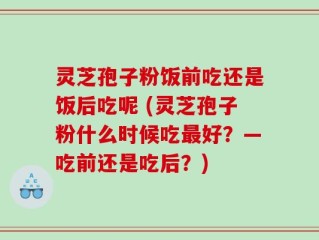 灵芝孢子粉饭前吃还是饭后吃呢 (灵芝孢子粉什么时候吃最好？—吃前还是吃后？)
