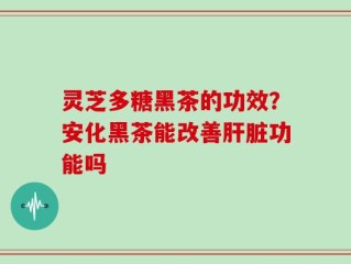 灵芝多糖黑茶的功效？安化黑茶能改善肝脏功能吗