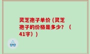 灵芝孢子单价 (灵芝孢子的价格是多少？（41字）)