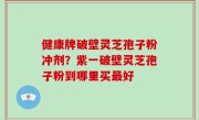 健康牌破壁灵芝孢子粉冲剂？紫一破壁灵芝孢子粉到哪里买最好