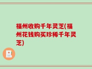 福州收购千年灵芝(福州花钱购买珍稀千年灵芝)