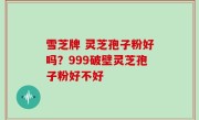 雪芝牌 灵芝孢子粉好吗？999破壁灵芝孢子粉好不好