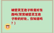 破壁灵芝孢子粉是好东西吗(赞赏破壁灵芝孢子粉的好处，你知道吗？)