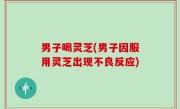 男子喝灵芝(男子因服用灵芝出现不良反应)