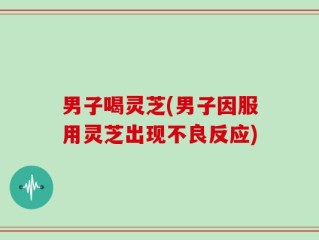 男子喝灵芝(男子因服用灵芝出现不良反应)