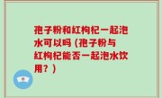 孢子粉和红枸杞一起泡水可以吗 (孢子粉与红枸杞能否一起泡水饮用？)