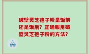 破壁灵芝孢子粉是饭前还是饭后？正确服用破壁灵芝孢子粉的方法？
