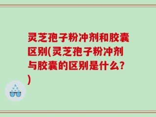 灵芝孢子粉冲剂和胶囊区别(灵芝孢子粉冲剂与胶囊的区别是什么？)