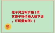 孢子灵芝粉价格 (灵芝孢子粉价格大幅下调，可质量如何？)