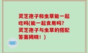 灵芝孢子和虫草能一起吃吗(能一起食用吗？灵芝孢子与虫草的搭配答案揭晓！)