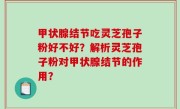 甲状腺结节吃灵芝孢子粉好不好？解析灵芝孢子粉对甲状腺结节的作用？
