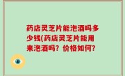 药店灵芝片能泡酒吗多少钱(药店灵芝片能用来泡酒吗？价格如何？
