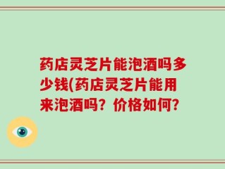 药店灵芝片能泡酒吗多少钱(药店灵芝片能用来泡酒吗？价格如何？