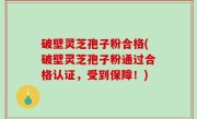 破壁灵芝孢子粉合格(破壁灵芝孢子粉通过合格认证，受到保障！)