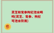 灵芝和党参枸杞泡水喝吗(灵芝、党参、枸杞可泡水饮用)