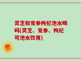 灵芝和党参枸杞泡水喝吗(灵芝、党参、枸杞可泡水饮用)