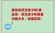 质监局灵芝孢子粉(质监局：灵芝孢子粉质量问题太多，加强监管！)