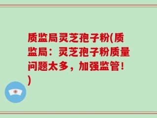 质监局灵芝孢子粉(质监局：灵芝孢子粉质量问题太多，加强监管！)