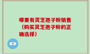 哪里有灵芝孢子粉销售（购买灵芝孢子粉的正确选择）