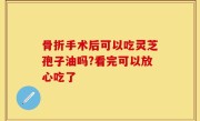 骨折手术后可以吃灵芝孢子油吗?看完可以放心吃了