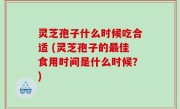 灵芝孢子什么时候吃合适 (灵芝孢子的最佳食用时间是什么时候？)