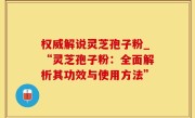 权威解说灵芝孢子粉_“灵芝孢子粉：全面解析其功效与使用方法”