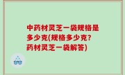 中药材灵芝一袋规格是多少克(规格多少克？药材灵芝一袋解答)