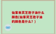 仙客来灵芝孢子油什么颜色(仙客灵芝孢子油的颜色是什么？)