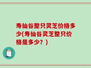 寿仙谷整只灵芝价格多少(寿仙谷灵芝整只价格是多少？)