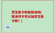 灵芝孢子粉能熬汤吗(熬汤可不可以加灵芝孢子粉？)
