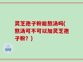 灵芝孢子粉能熬汤吗(熬汤可不可以加灵芝孢子粉？)