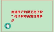 南通生产的灵芝孢子粉？孢子粉市面售价是多少