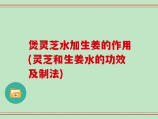 煲灵芝水加生姜的作用(灵芝和生姜水的功效及制法)