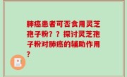 肺癌患者可否食用灵芝孢子粉？？探讨灵芝孢子粉对肺癌的辅助作用？