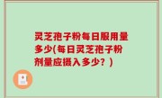 灵芝孢子粉每日服用量多少(每日灵芝孢子粉剂量应摄入多少？)