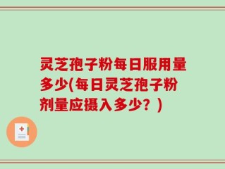 灵芝孢子粉每日服用量多少(每日灵芝孢子粉剂量应摄入多少？)