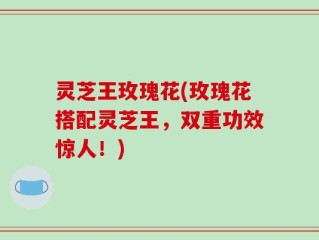 灵芝王玫瑰花(玫瑰花搭配灵芝王，双重功效惊人！)
