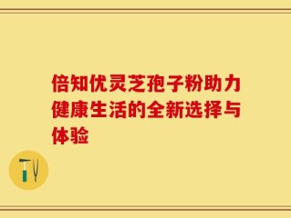 倍知优灵芝孢子粉助力健康生活的全新选择与体验