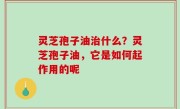 灵芝孢子油治什么？灵芝孢子油，它是如何起作用的呢