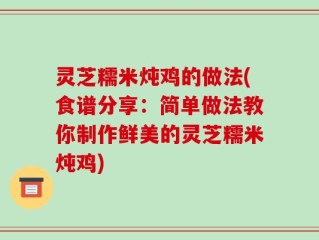 灵芝糯米炖鸡的做法(食谱分享：简单做法教你制作鲜美的灵芝糯米炖鸡)