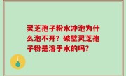 灵芝孢子粉水冲泡为什么泡不开？破壁灵芝孢子粉是溶于水的吗？