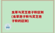 虫草与灵芝孢子粉区别(虫草孢子粉与灵芝孢子粉的区别)