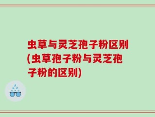 虫草与灵芝孢子粉区别(虫草孢子粉与灵芝孢子粉的区别)