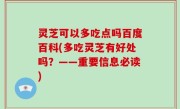 灵芝可以多吃点吗百度百科(多吃灵芝有好处吗？——重要信息必读)
